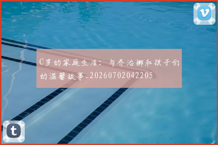C罗的家庭生活:与乔治娜和孩子们的温馨故事_20260702042205