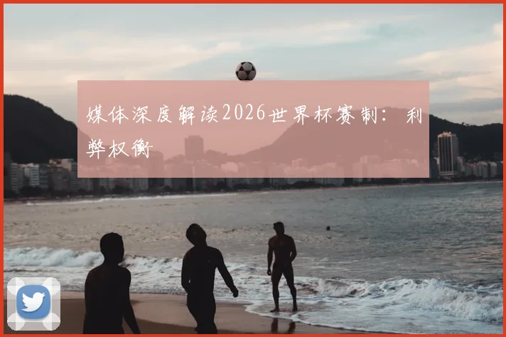 媒体深度解读2026世界杯赛制：利弊权衡