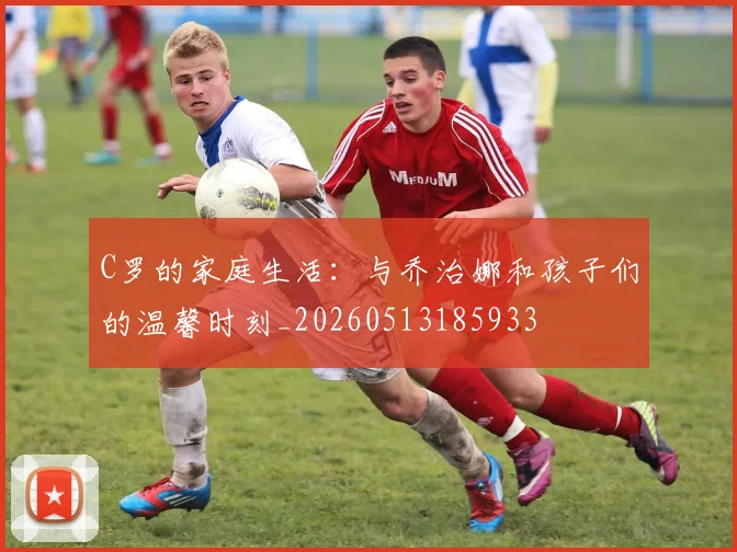 C罗的家庭生活:与乔治娜和孩子们的温馨时刻_20260513185933