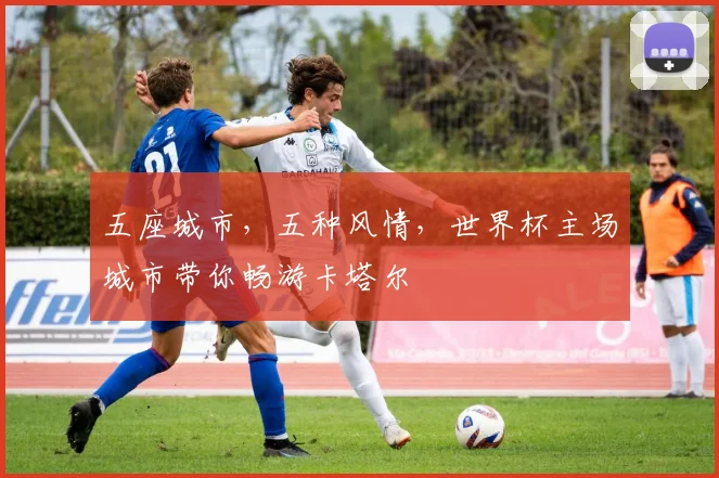 五座城市，五种风情，世界杯主场城市带你畅游卡塔尔