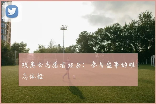 残奥会志愿者经历：参与盛事的难忘体验