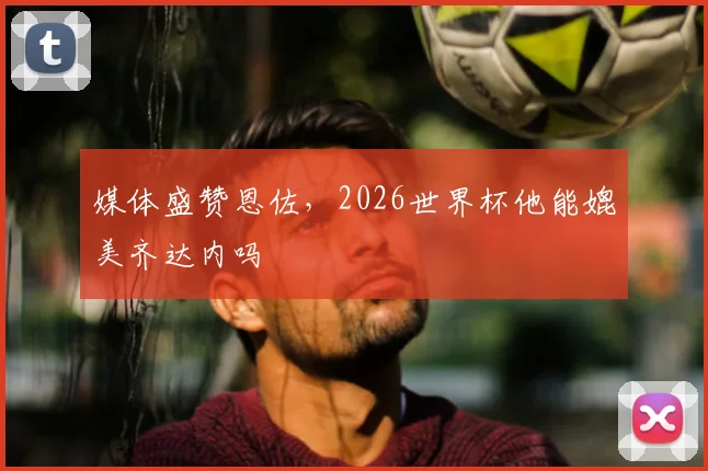 媒体盛赞恩佐，2026世界杯他能媲美齐达内吗