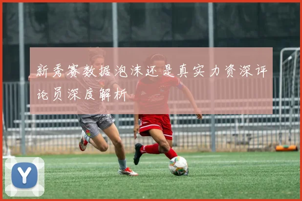 新秀赛数据泡沫还是真实力资深评论员深度解析