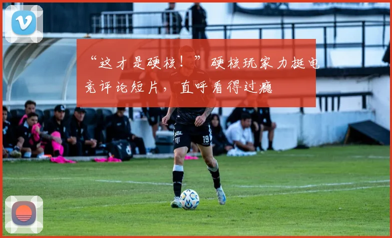 “这才是硬核！”硬核玩家力挺电竞评论短片，直呼看得过瘾