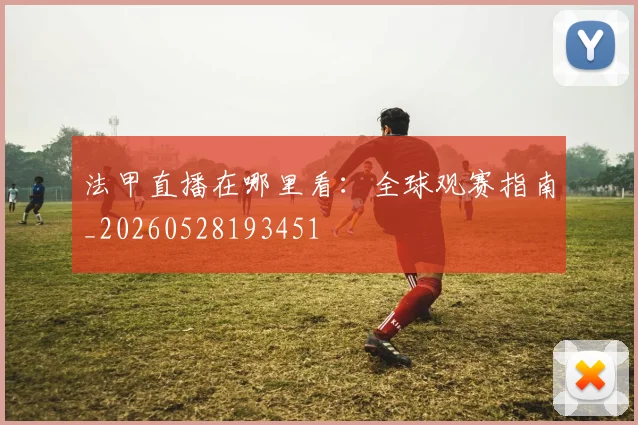 法甲直播在哪里看：全球观赛指南_20260528193451