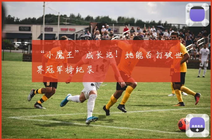 “小魔王”成长记!她能否打破世界冠军榜纪录