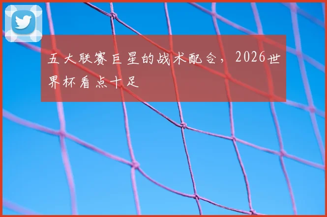 五大联赛巨星的战术配合，2026世界杯看点十足