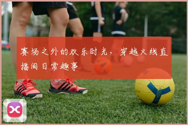 赛场之外的欢乐时光，穿越火线直播间日常趣事
