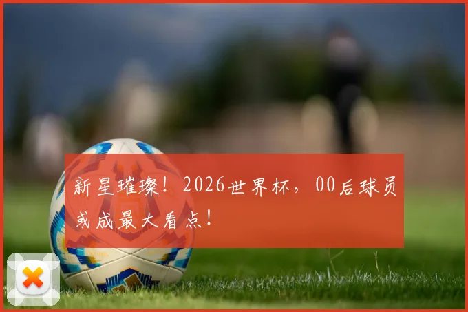 新星璀璨！2026世界杯，00后球员或成最大看点！