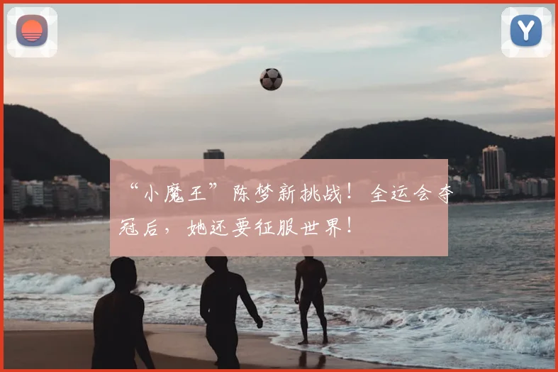 “小魔王”陈梦新挑战!全运会夺冠后,她还要征服世界!