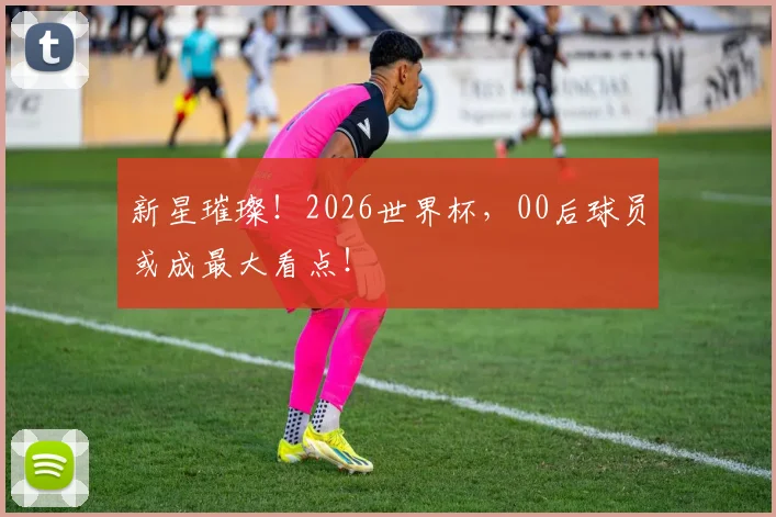新星璀璨!2026世界杯,00后球员或成最大看点!