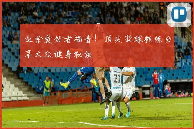 业余爱好者福音！顶尖羽球教练分享大众健身秘诀