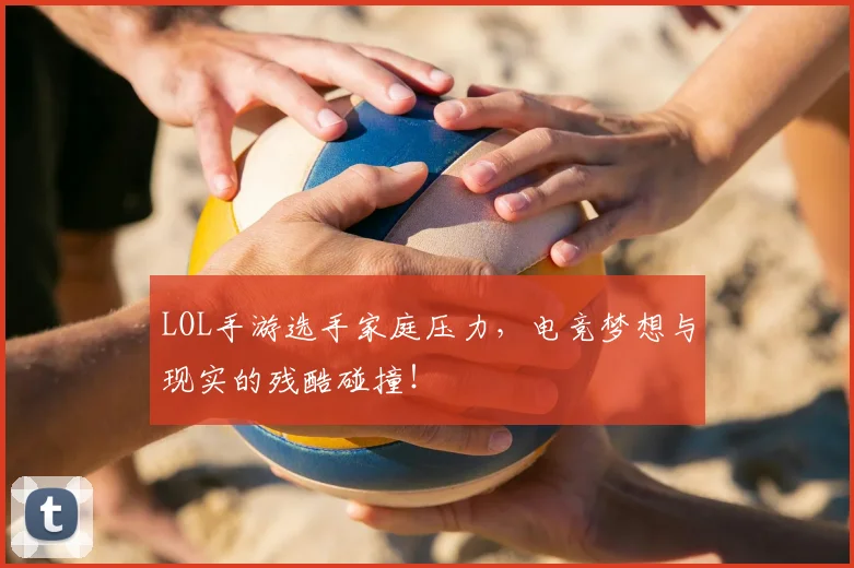 LOL手游选手家庭压力，电竞梦想与现实的残酷碰撞！