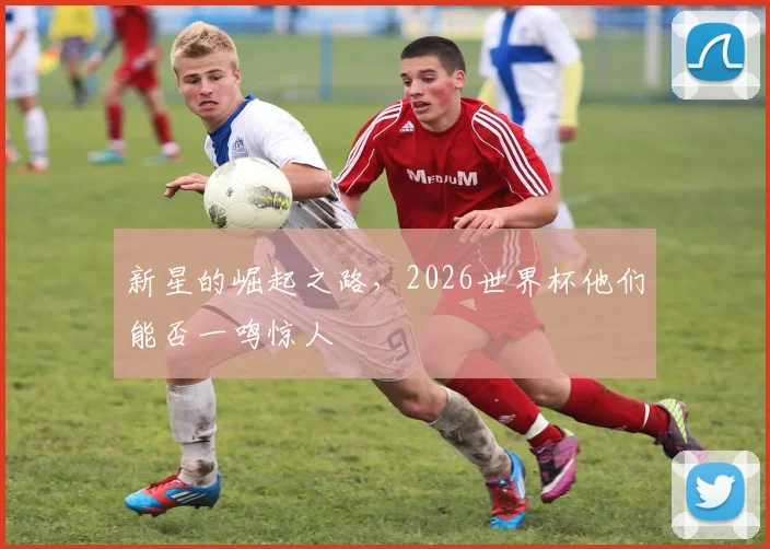 新星的崛起之路，2026世界杯他们能否一鸣惊人