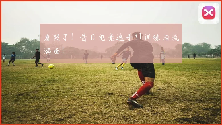 看哭了!昔日电竞选手AI训练泪流满面!
