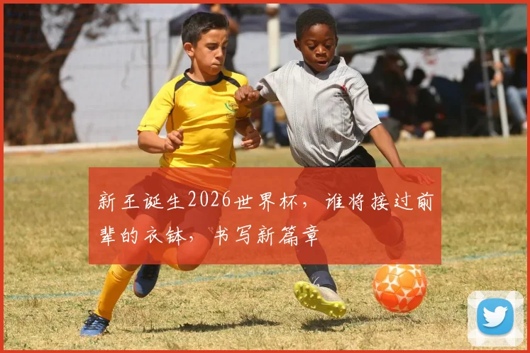 新王诞生2026世界杯，谁将接过前辈的衣钵，书写新篇章