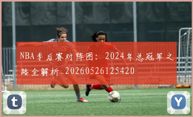 NBA季后赛对阵图:2024年总冠军之路全解析_20260526125420