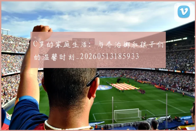 C罗的家庭生活：与乔治娜和孩子们的温馨时刻_20260513185933