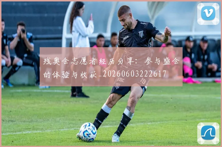 残奥会志愿者经历分享:参与盛会的体验与收获_20260603222617