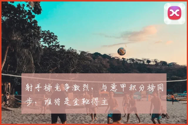 射手榜竞争激烈，与意甲积分榜同步，谁将是金靴得主