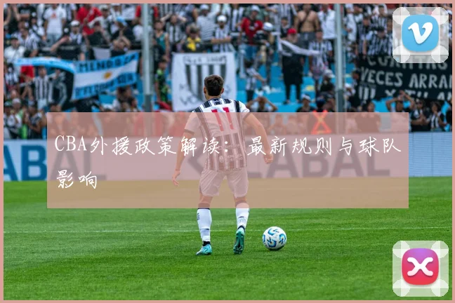 CBA外援政策解读:最新规则与球队影响