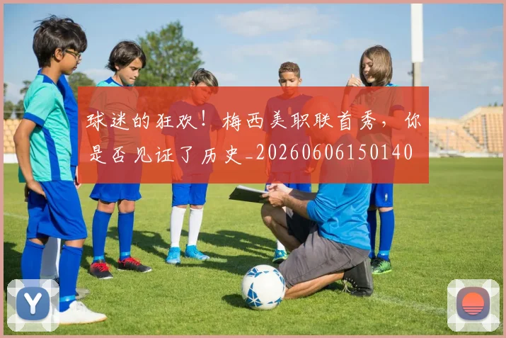 球迷的狂欢！梅西美职联首秀，你是否见证了历史_20260606150140